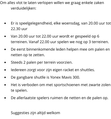 Om alles vlot te laten verlopen willen we graag enkele zaken verduidelijken:  �	Er is speelgelegendheid, elke woensdag, van 20.00 uur tot 22.30 uur �	Van 20.00 uur tot 22.00 uur wordt er gespeeld op 6 terreinen. Vanaf 22.00 uur spelen we nog op 3 terreinen.  �	De eerst binnenkomende leden helpen mee om palen en netten op te zetten. �	Steeds 2 palen per terrein voorzien. �	Iedereen zorgt voor zijn eigen racket en shuttles. �	De gangbare shutlle is Yonex Mavis 300. �	Het is verboden om met sportschoenen met zwarte zolen te spelen. �	De allerlaatste spelers ruimen de netten en de palen op.  Suggesties zijn altijd welkom